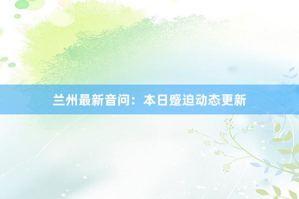 兰州最新音问：本日蹙迫动态更新