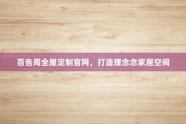 百告周全屋定制官网，打造理念念家居空间