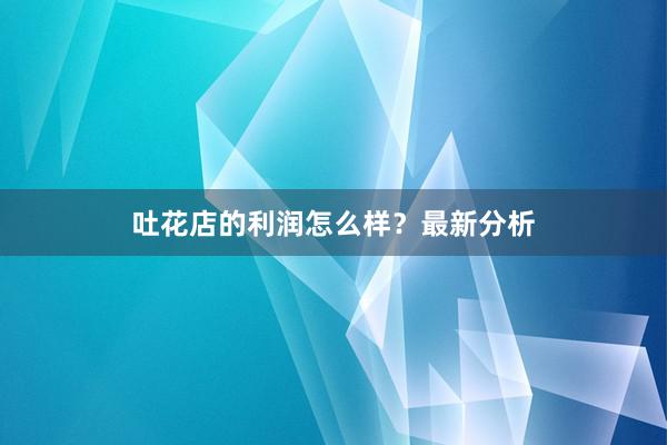 吐花店的利润怎么样？最新分析