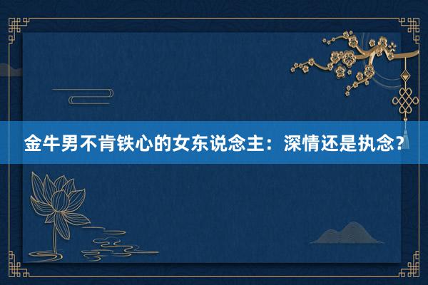 金牛男不肯铁心的女东说念主：深情还是执念？
